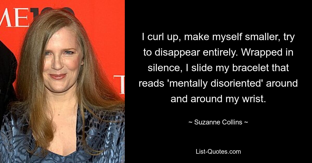 I curl up, make myself smaller, try to disappear entirely. Wrapped in silence, I slide my bracelet that reads 'mentally disoriented' around and around my wrist. — © Suzanne Collins