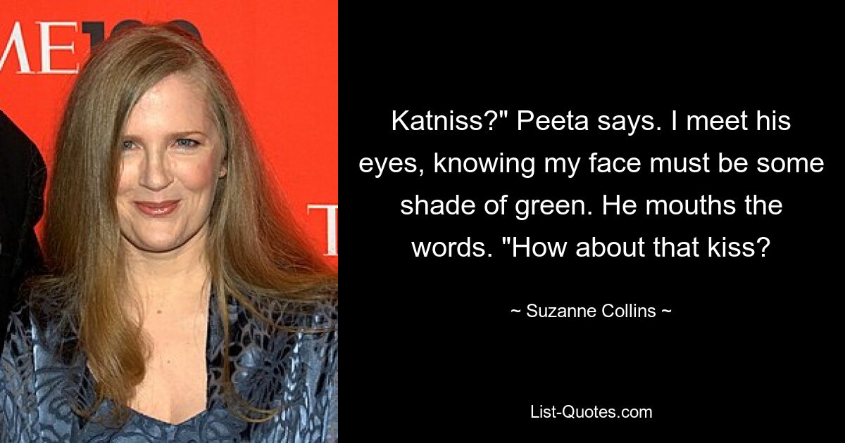 Katniss?" Peeta says. I meet his eyes, knowing my face must be some shade of green. He mouths the words. "How about that kiss? — © Suzanne Collins