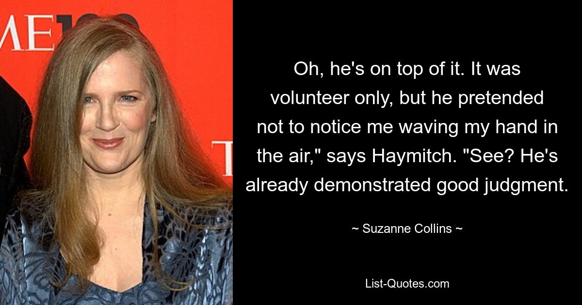 Oh, he's on top of it. It was volunteer only, but he pretended not to notice me waving my hand in the air," says Haymitch. "See? He's already demonstrated good judgment. — © Suzanne Collins