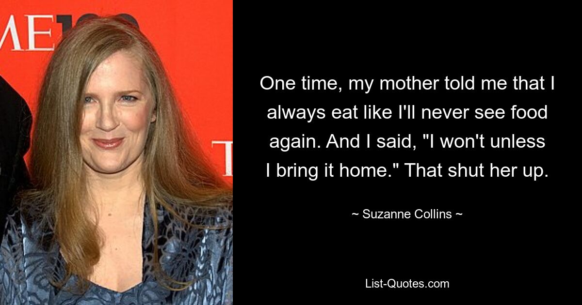 One time, my mother told me that I always eat like I'll never see food again. And I said, "I won't unless I bring it home." That shut her up. — © Suzanne Collins