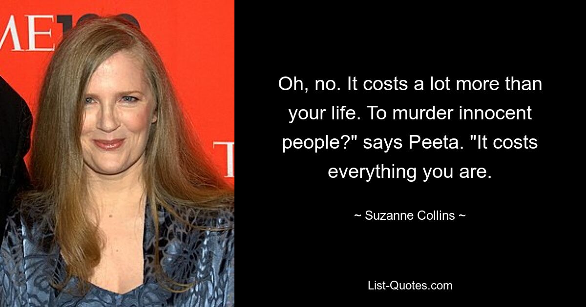 Oh, no. It costs a lot more than your life. To murder innocent people?" says Peeta. "It costs everything you are. — © Suzanne Collins