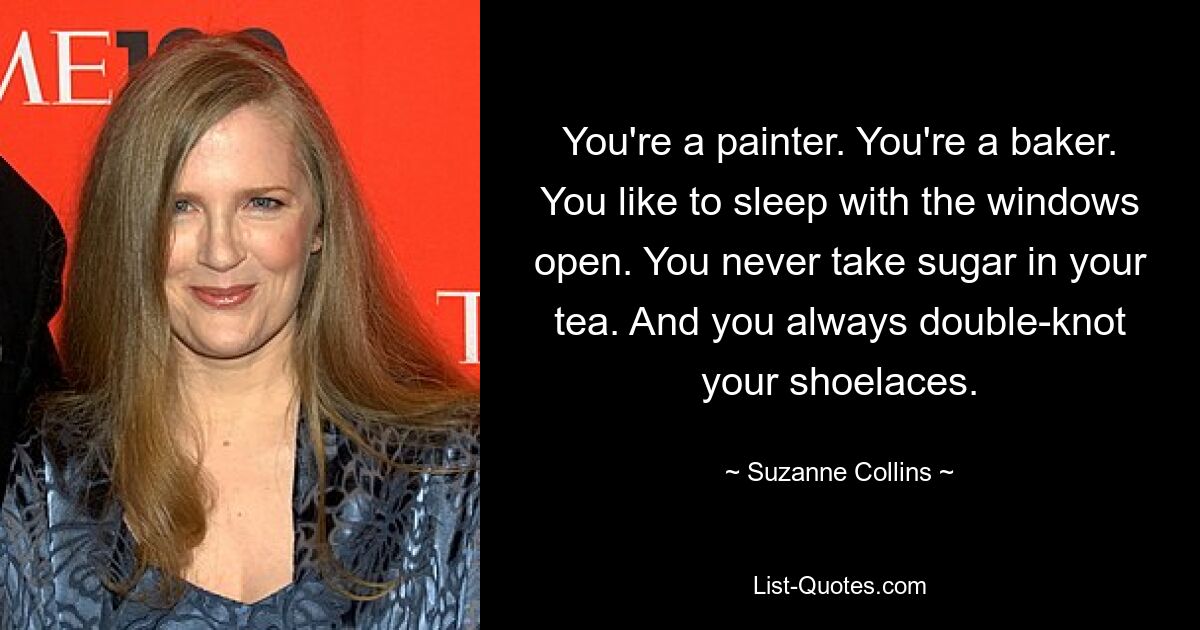 You're a painter. You're a baker. You like to sleep with the windows open. You never take sugar in your tea. And you always double-knot your shoelaces. — © Suzanne Collins