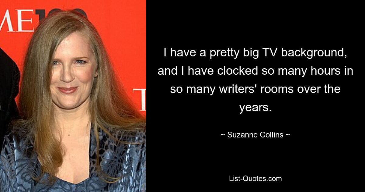 I have a pretty big TV background, and I have clocked so many hours in so many writers' rooms over the years. — © Suzanne Collins