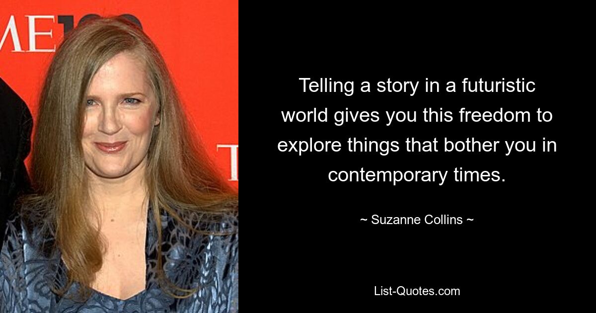 Telling a story in a futuristic world gives you this freedom to explore things that bother you in contemporary times. — © Suzanne Collins