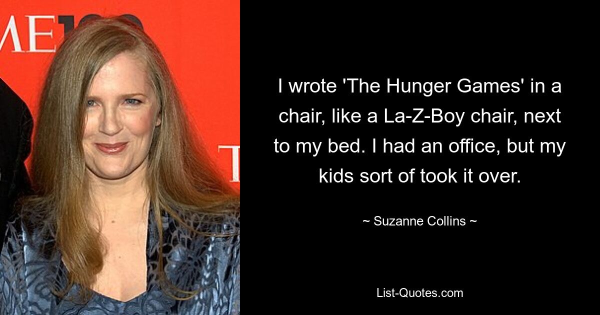 I wrote 'The Hunger Games' in a chair, like a La-Z-Boy chair, next to my bed. I had an office, but my kids sort of took it over. — © Suzanne Collins