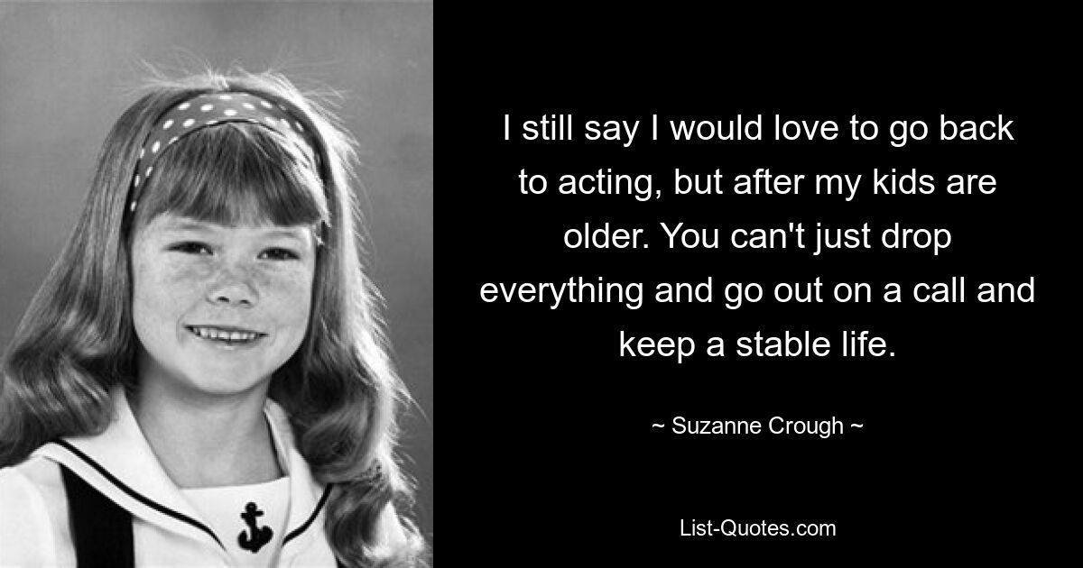 I still say I would love to go back to acting, but after my kids are older. You can't just drop everything and go out on a call and keep a stable life. — © Suzanne Crough