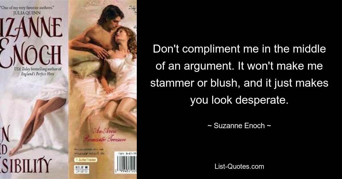 Don't compliment me in the middle of an argument. It won't make me stammer or blush, and it just makes you look desperate. — © Suzanne Enoch