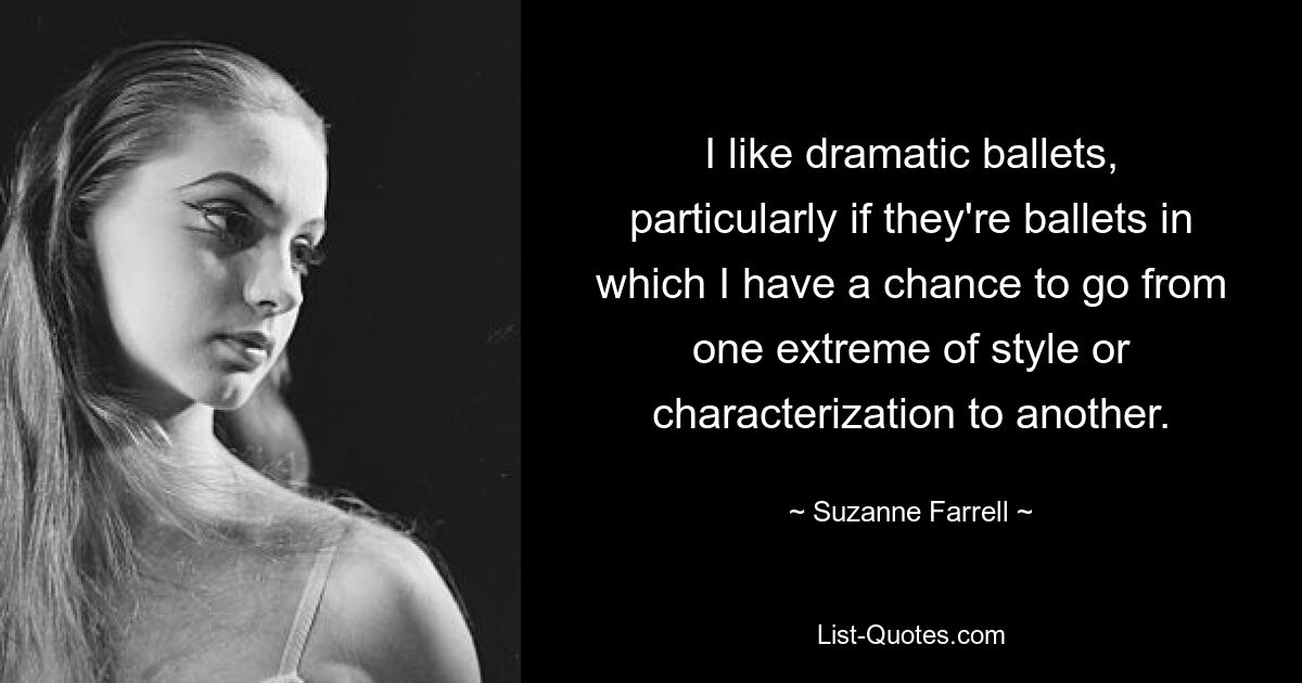 I like dramatic ballets, particularly if they're ballets in which I have a chance to go from one extreme of style or characterization to another. — © Suzanne Farrell