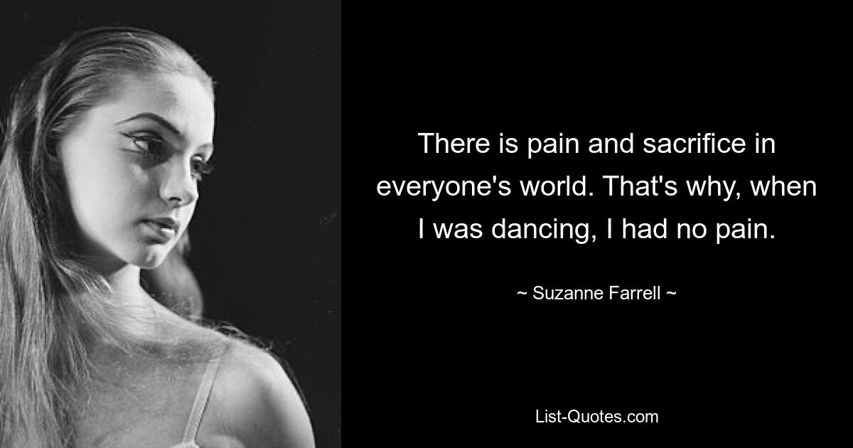 There is pain and sacrifice in everyone's world. That's why, when I was dancing, I had no pain. — © Suzanne Farrell