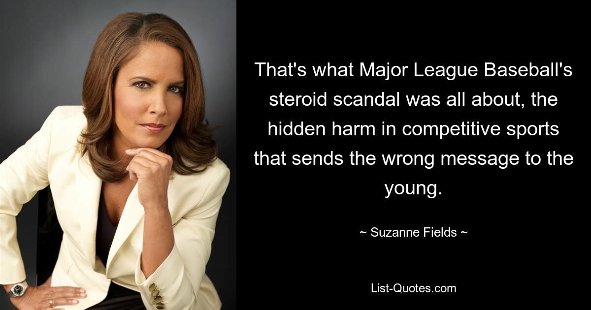 That's what Major League Baseball's steroid scandal was all about, the hidden harm in competitive sports that sends the wrong message to the young. — © Suzanne Fields