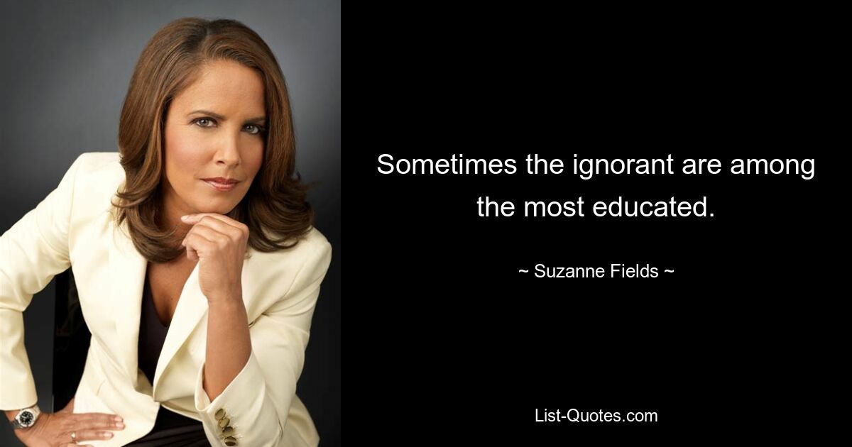 Sometimes the ignorant are among the most educated. — © Suzanne Fields