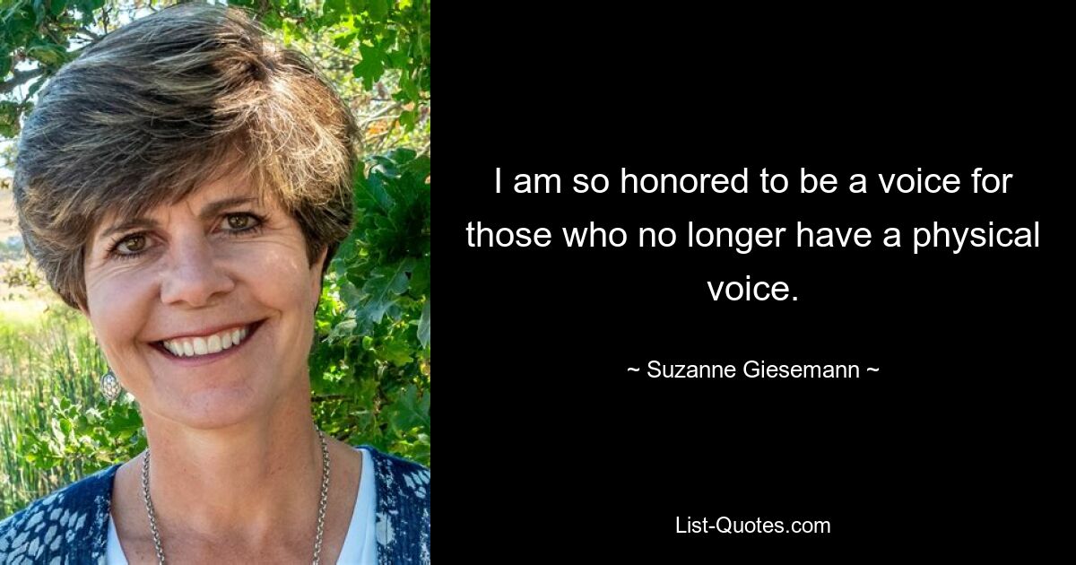 I am so honored to be a voice for those who no longer have a physical voice. — © Suzanne Giesemann