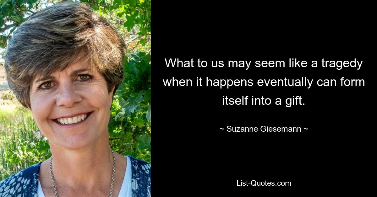 What to us may seem like a tragedy when it happens eventually can form itself into a gift. — © Suzanne Giesemann