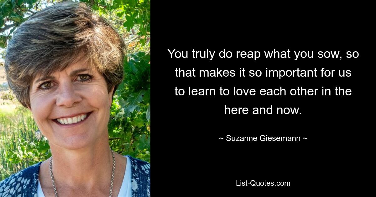 You truly do reap what you sow, so that makes it so important for us to learn to love each other in the here and now. — © Suzanne Giesemann