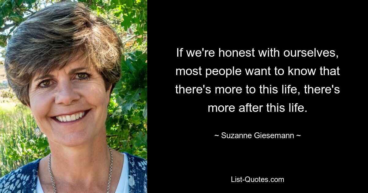 If we're honest with ourselves, most people want to know that there's more to this life, there's more after this life. — © Suzanne Giesemann