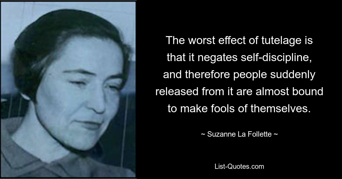 The worst effect of tutelage is that it negates self-discipline, and therefore people suddenly released from it are almost bound to make fools of themselves. — © Suzanne La Follette