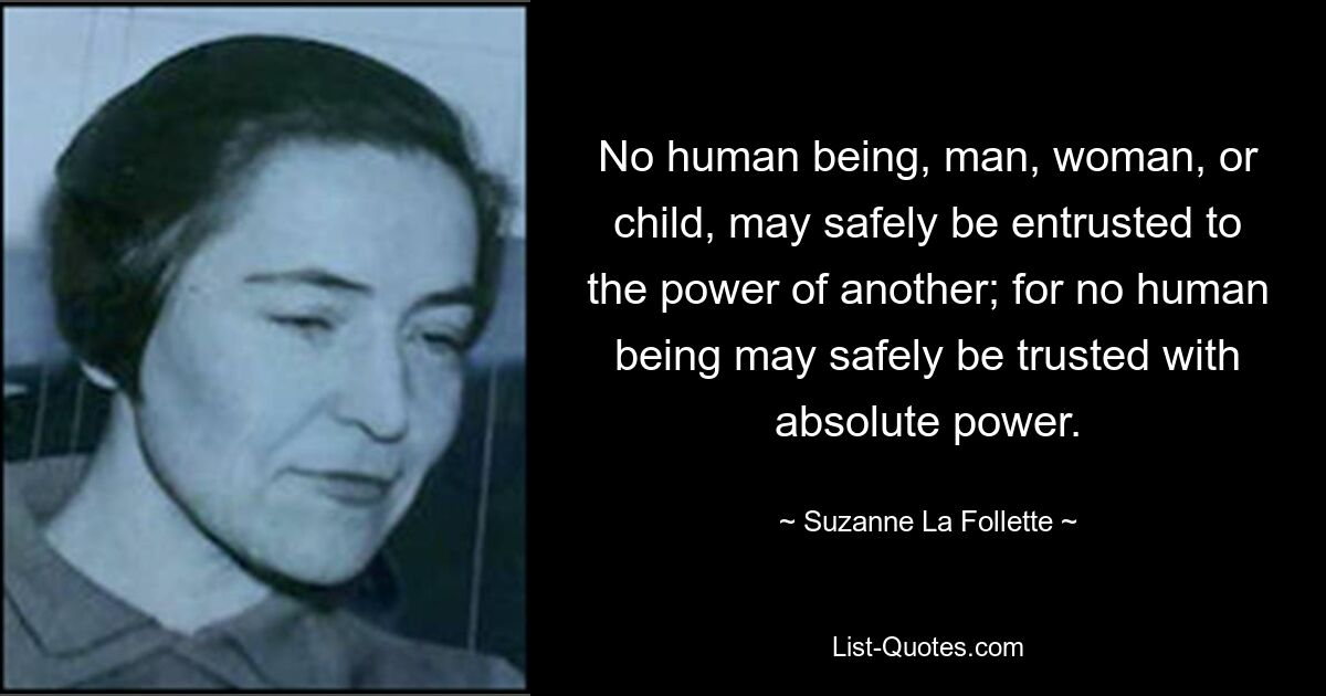 No human being, man, woman, or child, may safely be entrusted to the power of another; for no human being may safely be trusted with absolute power. — © Suzanne La Follette