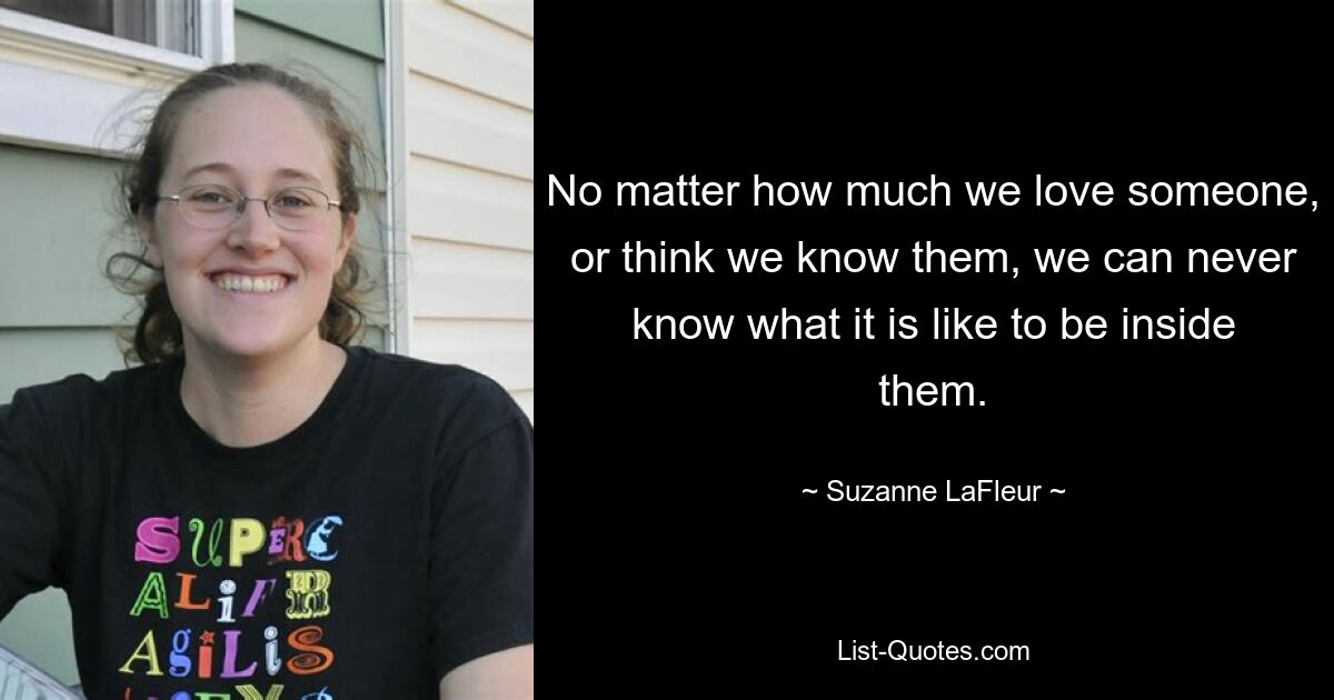 No matter how much we love someone, or think we know them, we can never know what it is like to be inside them. — © Suzanne LaFleur