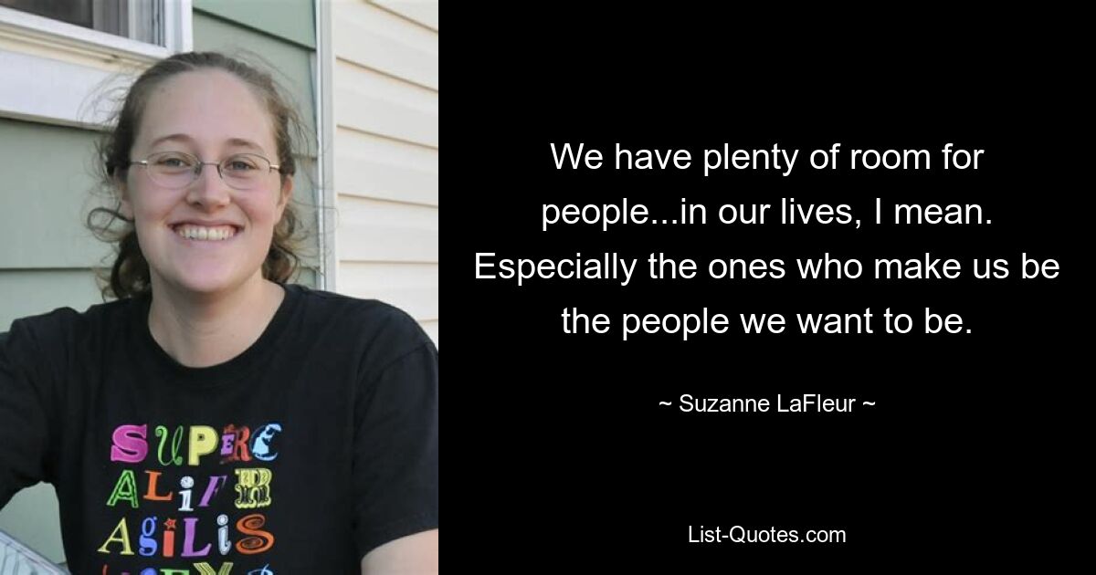 We have plenty of room for people...in our lives, I mean. Especially the ones who make us be the people we want to be. — © Suzanne LaFleur