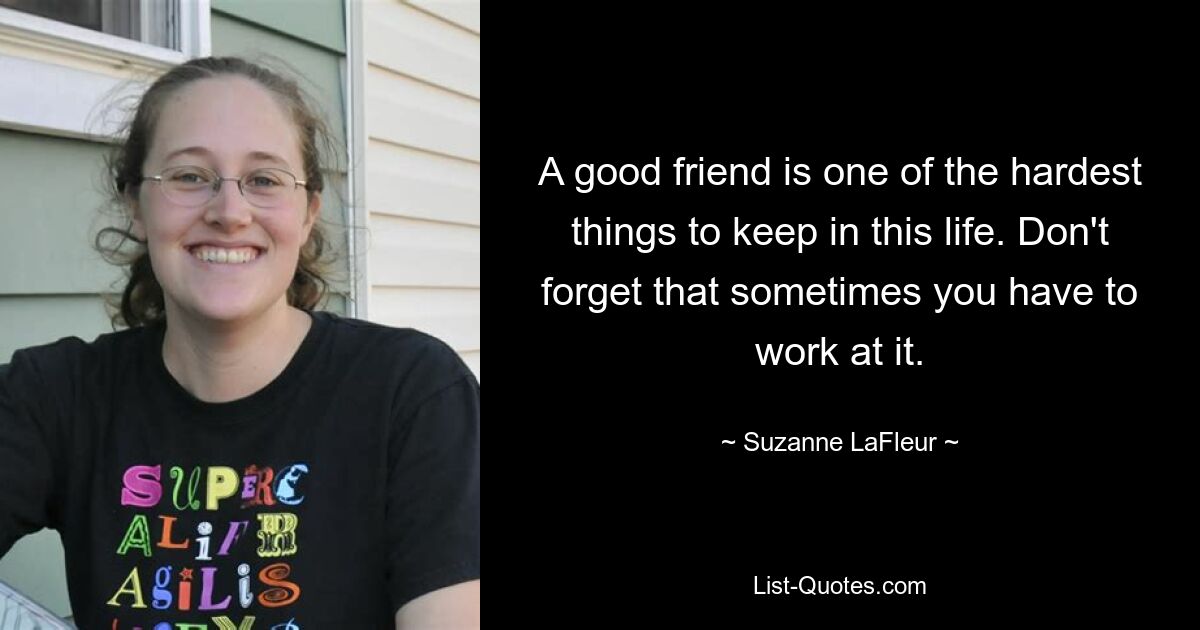 A good friend is one of the hardest things to keep in this life. Don't forget that sometimes you have to work at it. — © Suzanne LaFleur