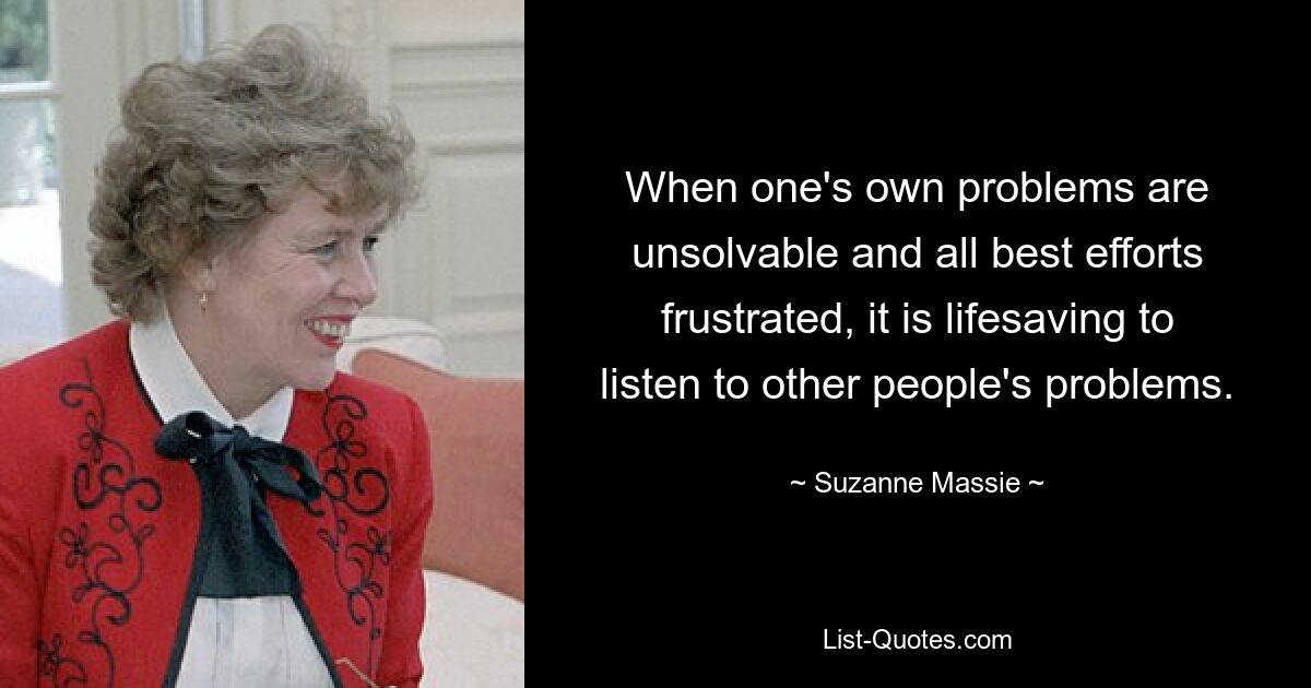 When one's own problems are unsolvable and all best efforts frustrated, it is lifesaving to listen to other people's problems. — © Suzanne Massie