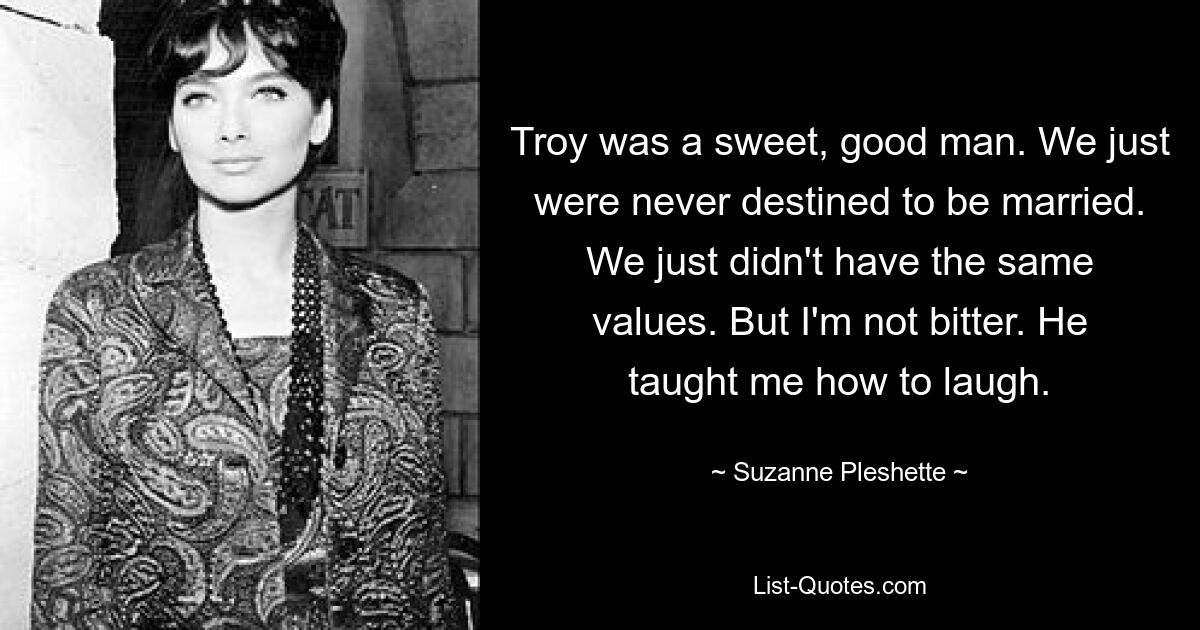 Troy was a sweet, good man. We just were never destined to be married. We just didn't have the same values. But I'm not bitter. He taught me how to laugh. — © Suzanne Pleshette