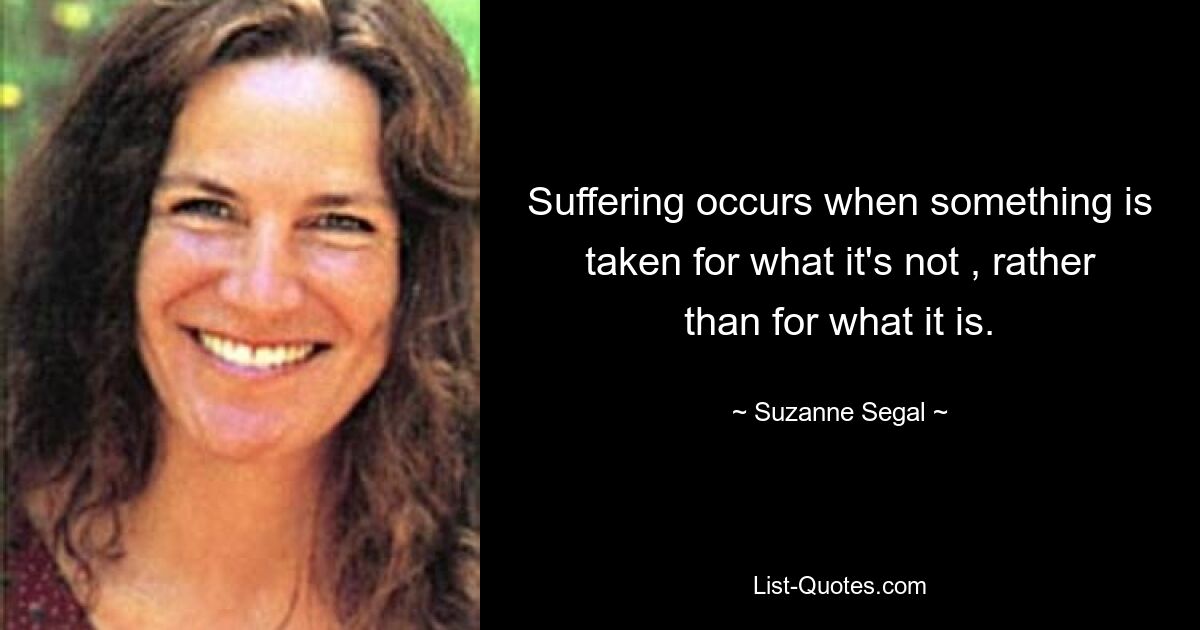 Suffering occurs when something is taken for what it's not , rather than for what it is. — © Suzanne Segal