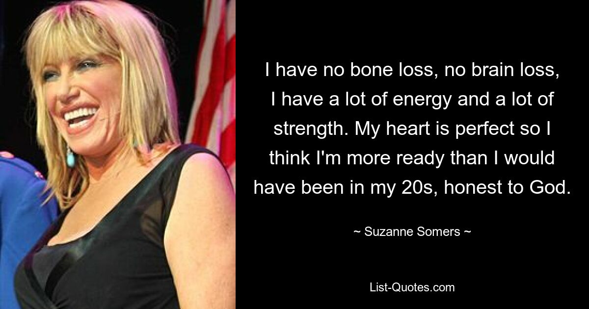 I have no bone loss, no brain loss, I have a lot of energy and a lot of strength. My heart is perfect so I think I'm more ready than I would have been in my 20s, honest to God. — © Suzanne Somers