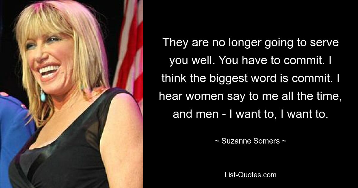 They are no longer going to serve you well. You have to commit. I think the biggest word is commit. I hear women say to me all the time, and men - I want to, I want to. — © Suzanne Somers