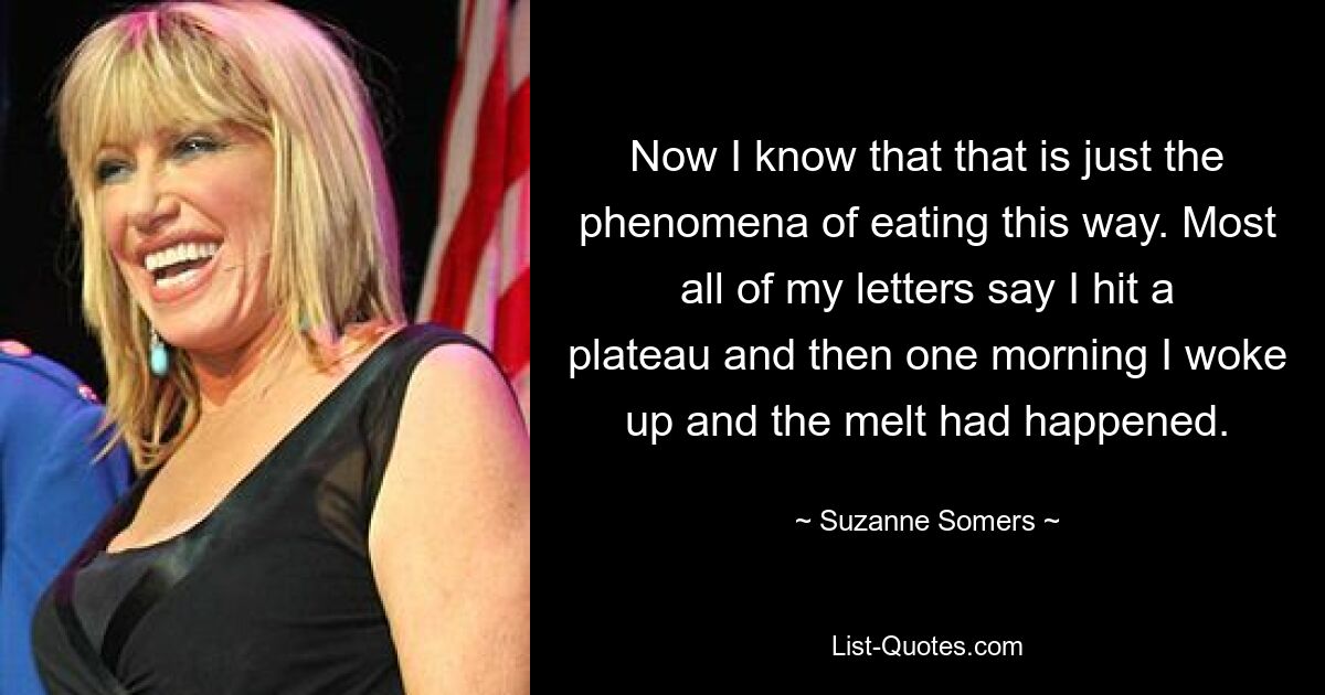 Now I know that that is just the phenomena of eating this way. Most all of my letters say I hit a plateau and then one morning I woke up and the melt had happened. — © Suzanne Somers