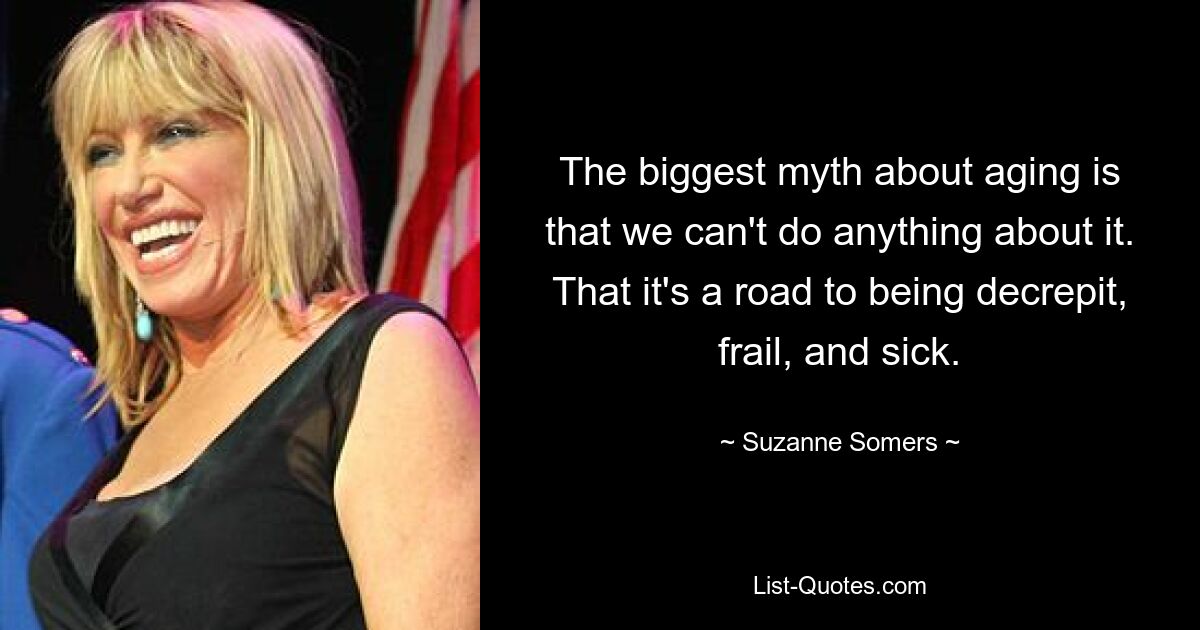 The biggest myth about aging is that we can't do anything about it. That it's a road to being decrepit, frail, and sick. — © Suzanne Somers