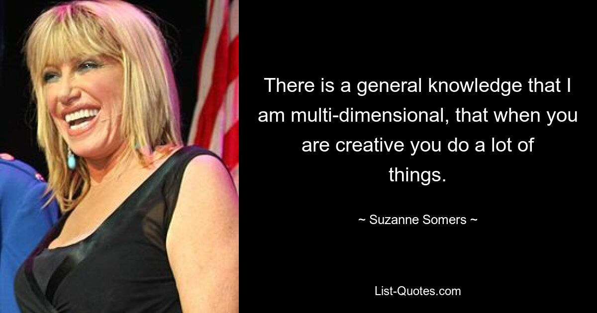 There is a general knowledge that I am multi-dimensional, that when you are creative you do a lot of things. — © Suzanne Somers