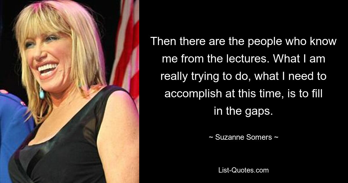 Then there are the people who know me from the lectures. What I am really trying to do, what I need to accomplish at this time, is to fill in the gaps. — © Suzanne Somers