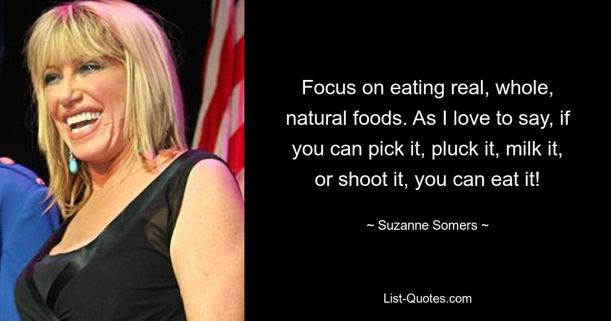 Focus on eating real, whole, natural foods. As I love to say, if you can pick it, pluck it, milk it, or shoot it, you can eat it! — © Suzanne Somers