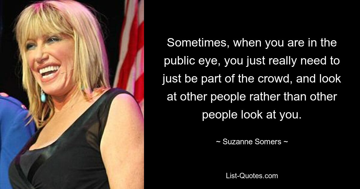 Sometimes, when you are in the public eye, you just really need to just be part of the crowd, and look at other people rather than other people look at you. — © Suzanne Somers