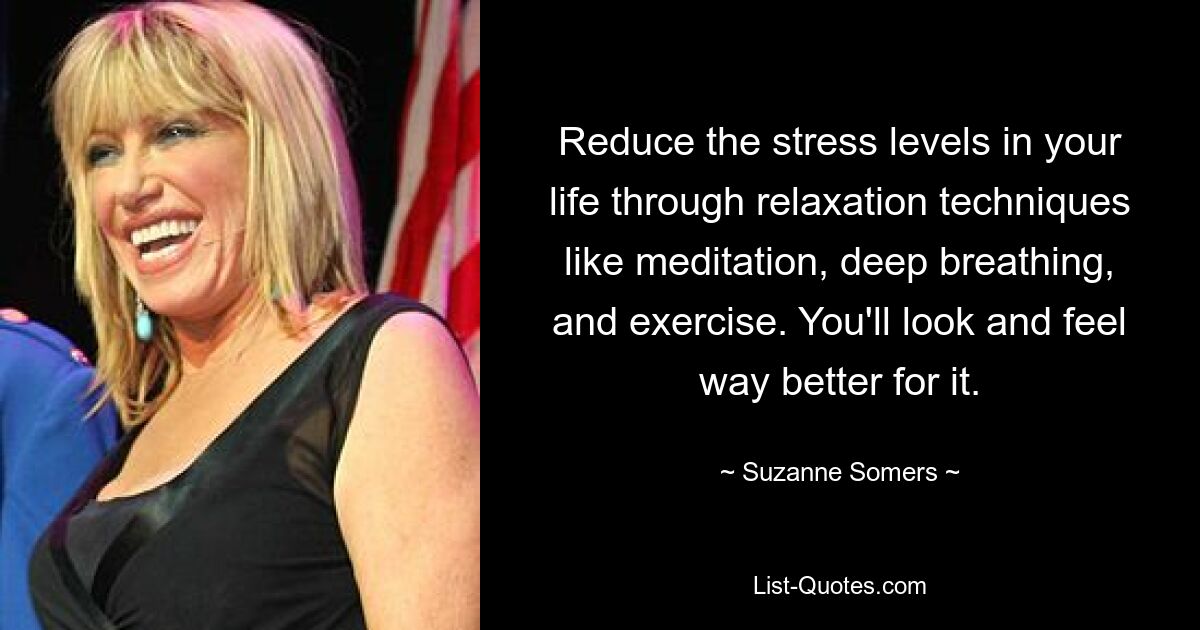 Reduce the stress levels in your life through relaxation techniques like meditation, deep breathing, and exercise. You'll look and feel way better for it. — © Suzanne Somers