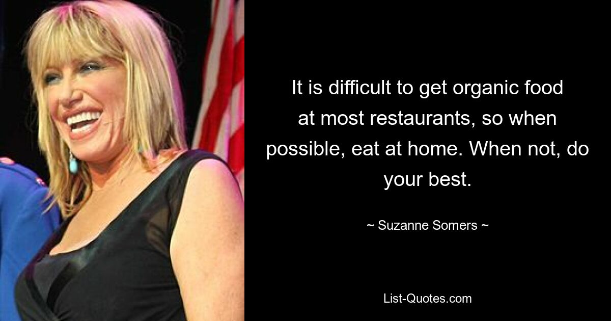 It is difficult to get organic food at most restaurants, so when possible, eat at home. When not, do your best. — © Suzanne Somers