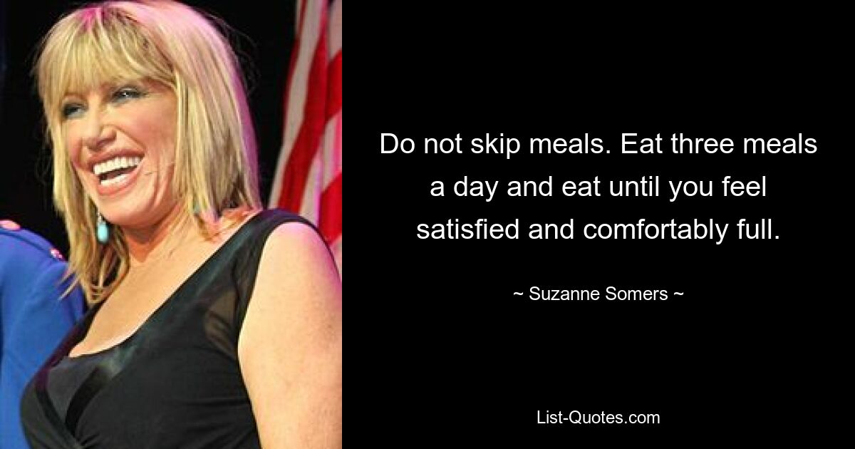 Do not skip meals. Eat three meals a day and eat until you feel satisfied and comfortably full. — © Suzanne Somers