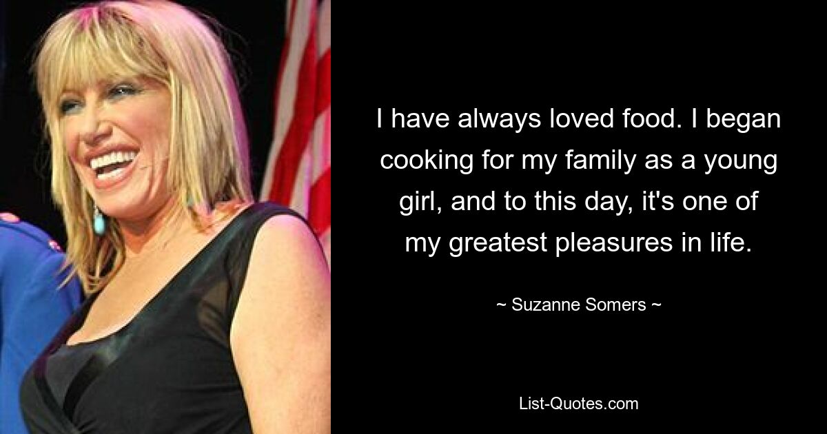 I have always loved food. I began cooking for my family as a young girl, and to this day, it's one of my greatest pleasures in life. — © Suzanne Somers