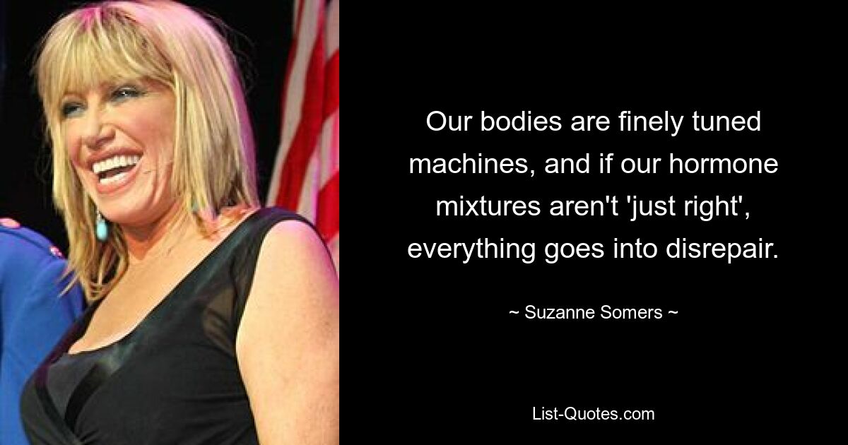 Our bodies are finely tuned machines, and if our hormone mixtures aren't 'just right', everything goes into disrepair. — © Suzanne Somers