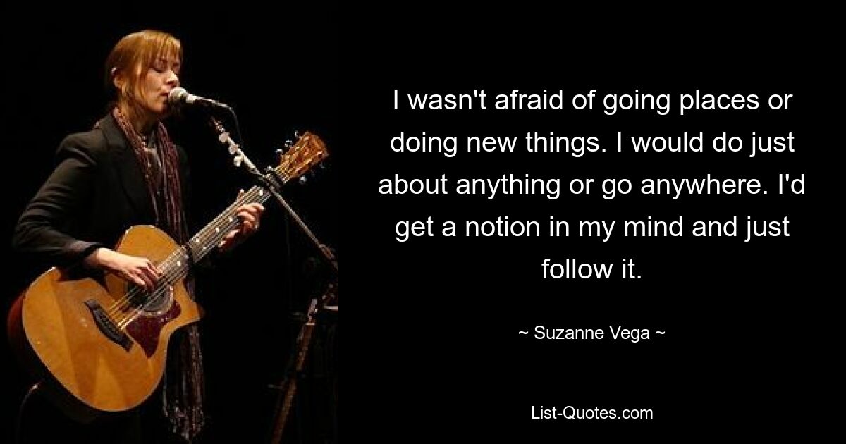 I wasn't afraid of going places or doing new things. I would do just about anything or go anywhere. I'd get a notion in my mind and just follow it. — © Suzanne Vega