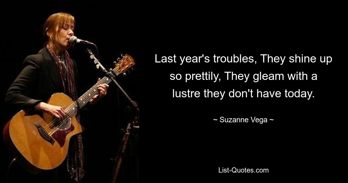 Last year's troubles, They shine up so prettily, They gleam with a lustre they don't have today. — © Suzanne Vega