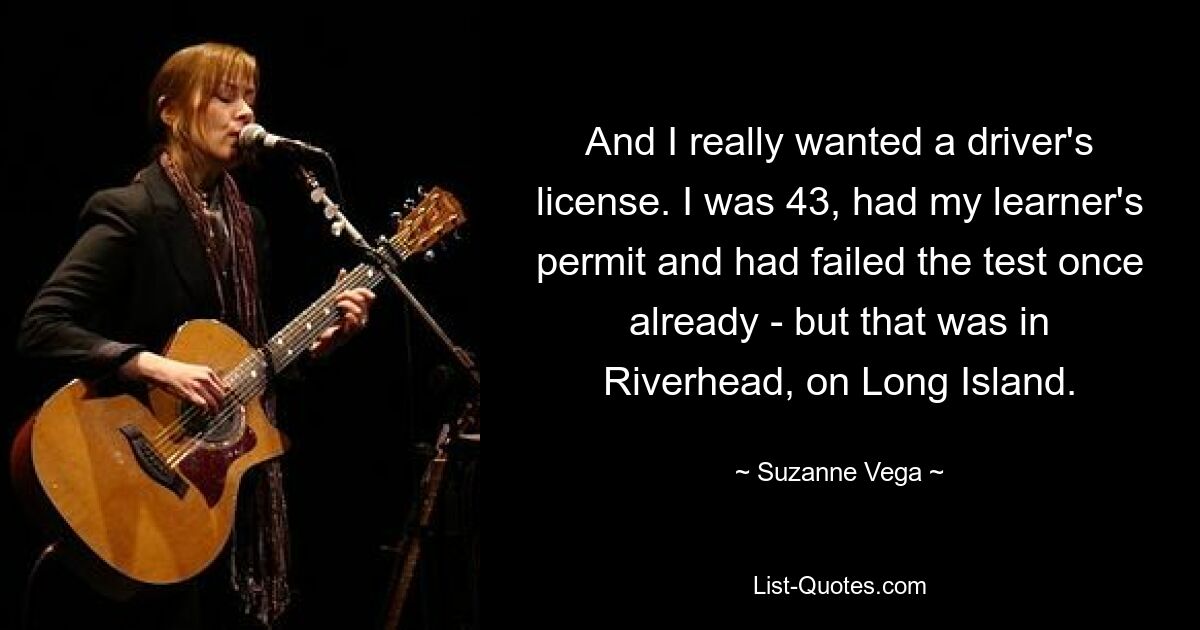 And I really wanted a driver's license. I was 43, had my learner's permit and had failed the test once already - but that was in Riverhead, on Long Island. — © Suzanne Vega