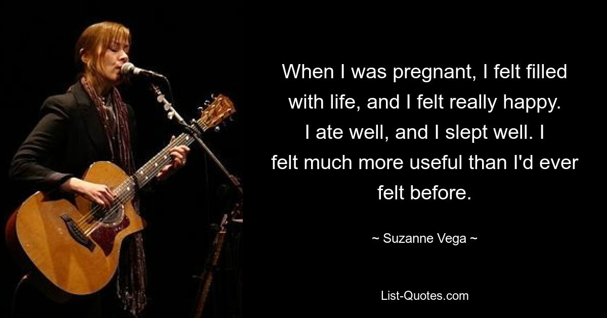 When I was pregnant, I felt filled with life, and I felt really happy. I ate well, and I slept well. I felt much more useful than I'd ever felt before. — © Suzanne Vega