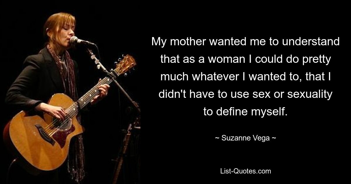 My mother wanted me to understand that as a woman I could do pretty much whatever I wanted to, that I didn't have to use sex or sexuality to define myself. — © Suzanne Vega