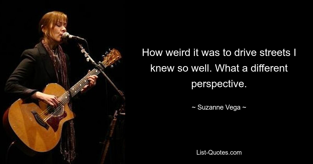 How weird it was to drive streets I knew so well. What a different perspective. — © Suzanne Vega