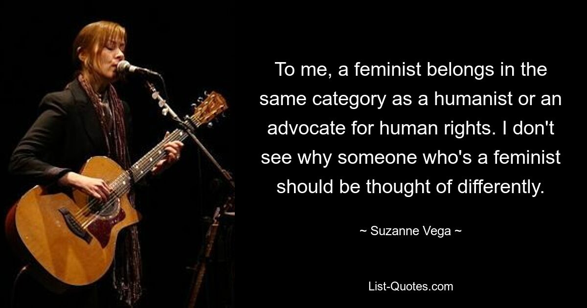 To me, a feminist belongs in the same category as a humanist or an advocate for human rights. I don't see why someone who's a feminist should be thought of differently. — © Suzanne Vega