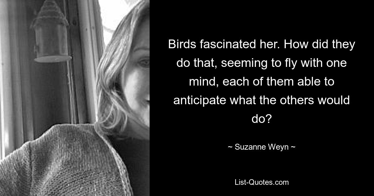 Birds fascinated her. How did they do that, seeming to fly with one mind, each of them able to anticipate what the others would do? — © Suzanne Weyn