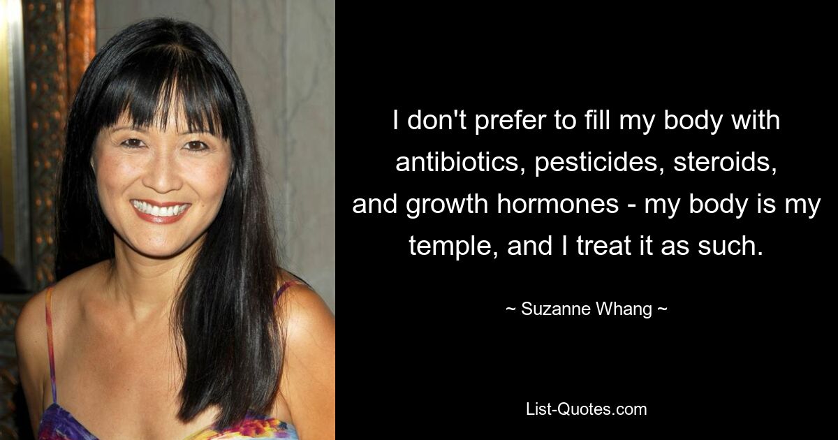 I don't prefer to fill my body with antibiotics, pesticides, steroids, and growth hormones - my body is my temple, and I treat it as such. — © Suzanne Whang