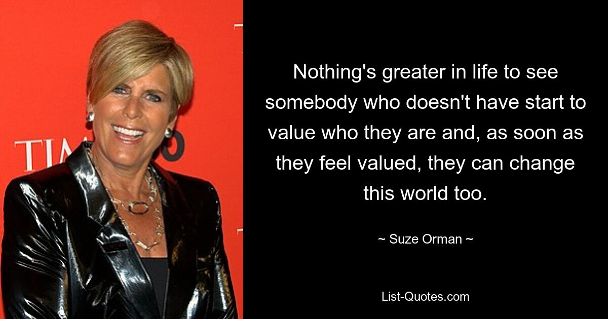 Nothing's greater in life to see somebody who doesn't have start to value who they are and, as soon as they feel valued, they can change this world too. — © Suze Orman